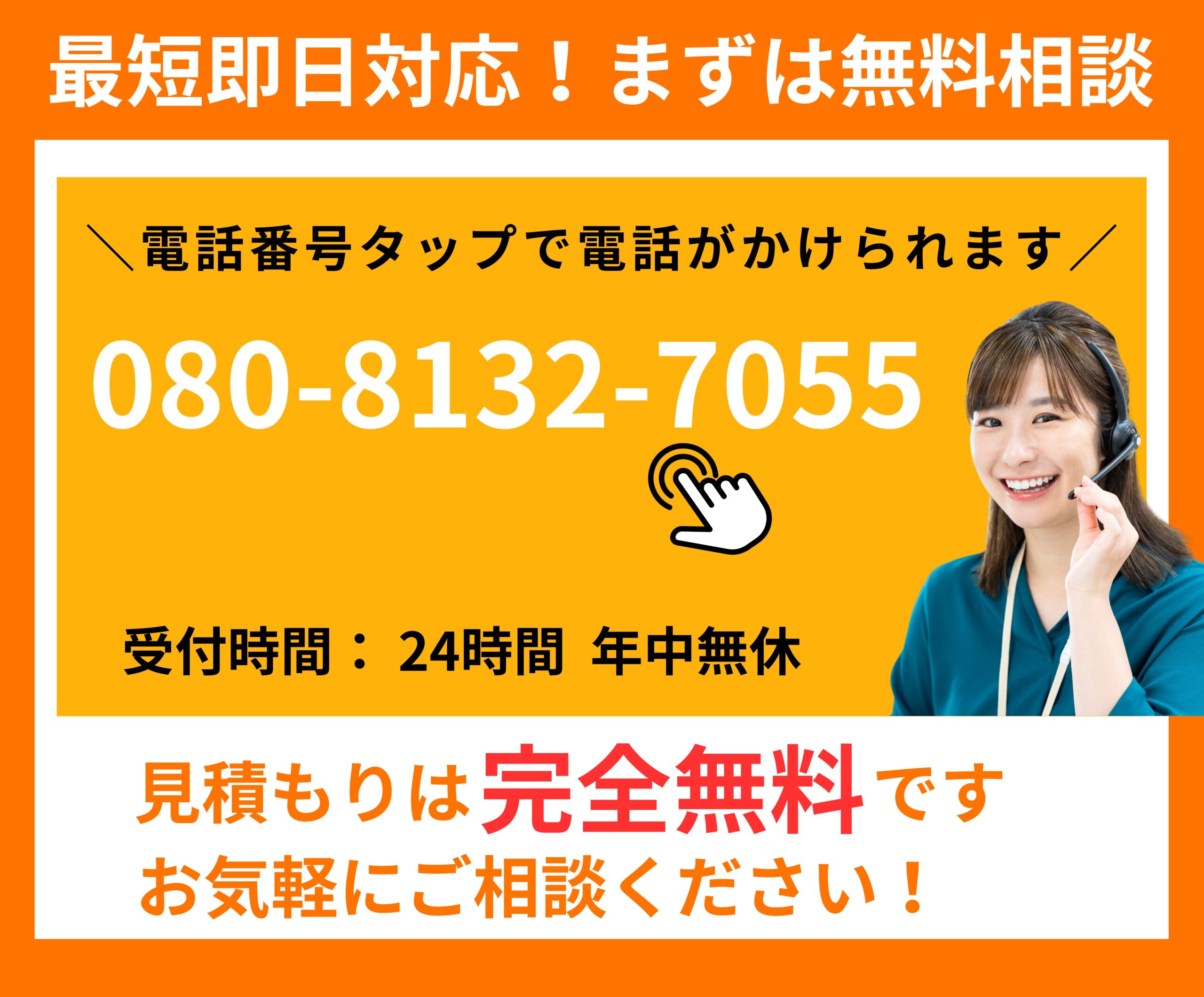 最短即日対応。
年中無休・２４時間受付。
まずは無料相談
お気軽にご相談ください。
電話080-8132-7055