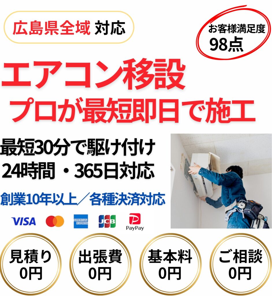 広島県全域対応のエアコン移設工事。プロが最短即日で施工し、最短30分で駆け付け。24時間365日対応、創業10年以上の実績。見積り0円・出張費0円・基本料金0円・相談0円。各種クレジットカード・PayPay決済対応。お客様満足度98点のエアコン移設サービス。